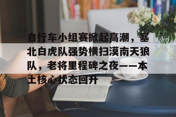 kaiyun 官网-自行车小组赛掀起高潮，塞北白虎队强势横扫漠南天狼队，老将里程碑之夜——本土核心状态回升的简单介绍