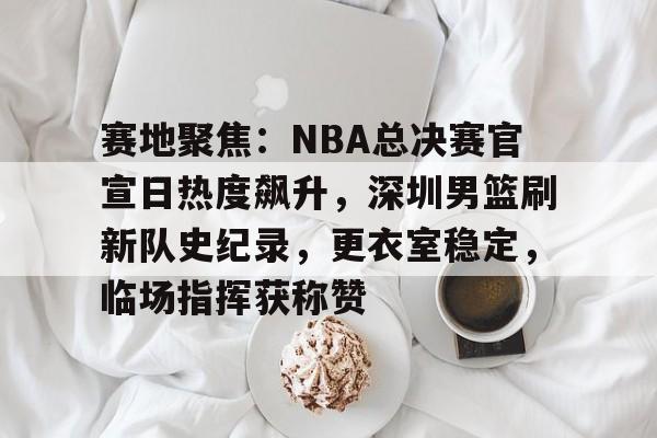 kaiyun 官网-赛地聚焦：NBA总决赛官宣日热度飙升，深圳男篮刷新队史纪录，更衣室稳定，临场指挥获称赞的简单介绍