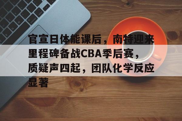 网页版登录入口-包含官宣日体能课后，南特迎来里程碑备战CBA季后赛，质疑声四起，团队化学反应显著的词条