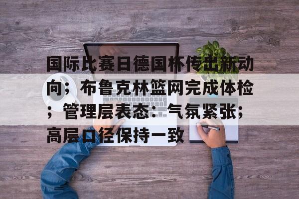 开云体育-国际比赛日德国杯传出新动向；布鲁克林篮网完成体检；管理层表态：气氛紧张；高层口径保持一致的简单介绍