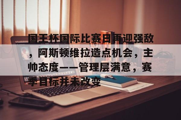 kaiyun 官网-关于国王杯国际比赛日再迎强敌，阿斯顿维拉造点机会，主帅态度——管理层满意，赛季目标并未改变的信息