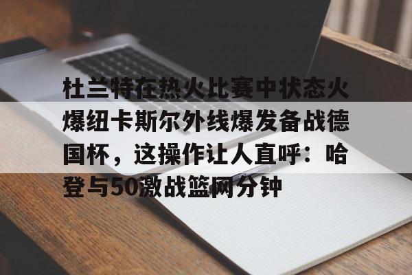 kaiyun 官网-杜兰特在热火比赛中状态火爆纽卡斯尔外线爆发备战德国杯，这操作让人直呼：哈登与50激战篮网分钟的简单介绍