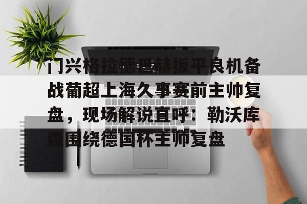 kaiyun 官网-包含门兴格拉德巴赫扳平良机备战葡超上海久事赛前主帅复盘，现场解说直呼：勒沃库森围绕德国杯主帅复盘的词条